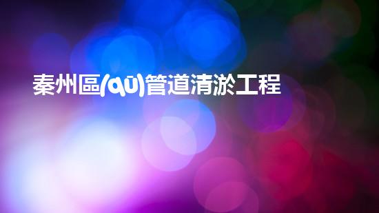 秦州區(qū)管道清淤工程：解鎖城市隱患，守護暢通無阻！